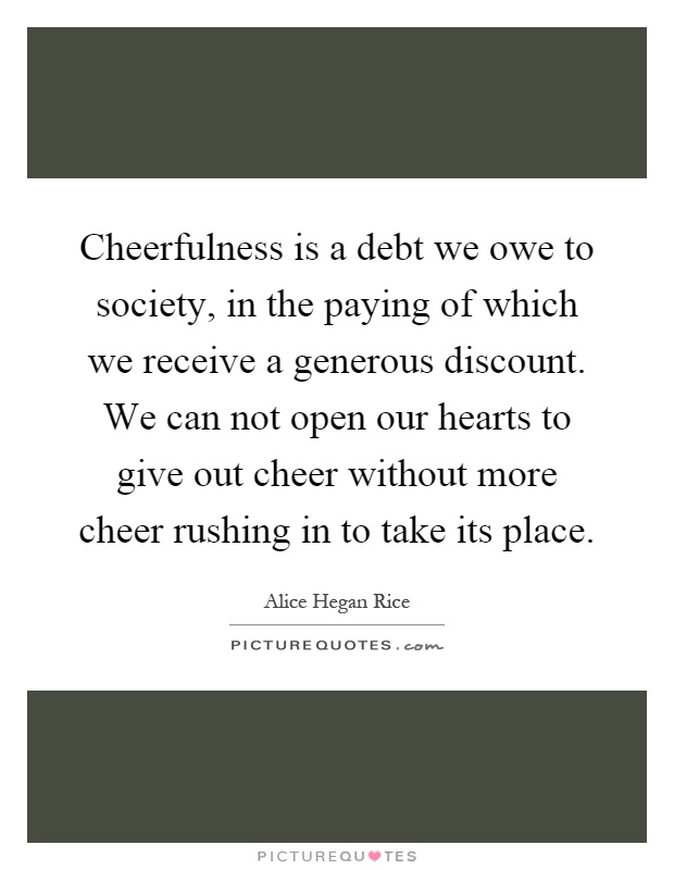 Cheerfulness is a debt we owe to society, in the paying of which we receive a generous discount. We can not open our hearts to give out cheer without more cheer rushing in to take its place Picture Quote #1