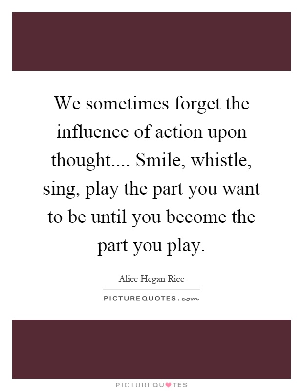We sometimes forget the influence of action upon thought.... Smile, whistle, sing, play the part you want to be until you become the part you play Picture Quote #1
