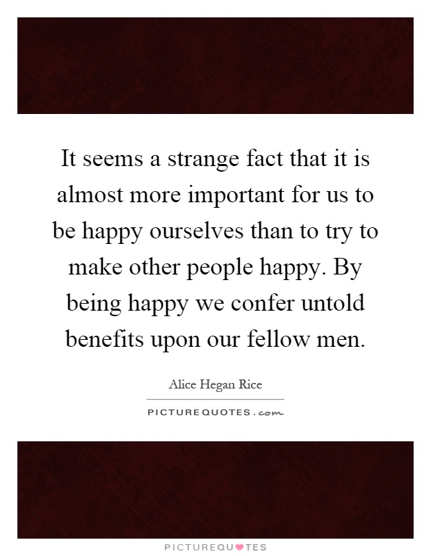 It seems a strange fact that it is almost more important for us to be happy ourselves than to try to make other people happy. By being happy we confer untold benefits upon our fellow men Picture Quote #1
