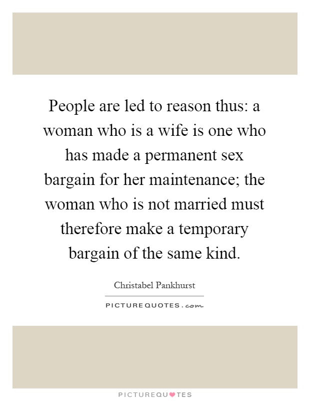 People are led to reason thus: a woman who is a wife is one who has made a permanent sex bargain for her maintenance; the woman who is not married must therefore make a temporary bargain of the same kind Picture Quote #1