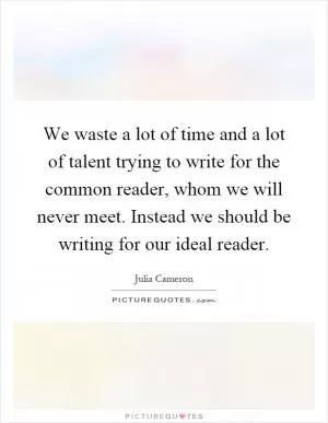 We waste a lot of time and a lot of talent trying to write for the common reader, whom we will never meet. Instead we should be writing for our ideal reader Picture Quote #1