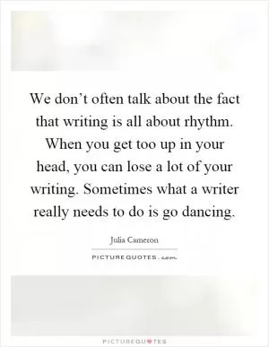 We don’t often talk about the fact that writing is all about rhythm. When you get too up in your head, you can lose a lot of your writing. Sometimes what a writer really needs to do is go dancing Picture Quote #1