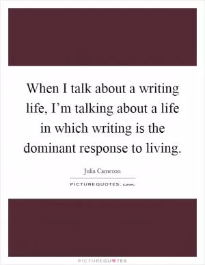 When I talk about a writing life, I’m talking about a life in which writing is the dominant response to living Picture Quote #1
