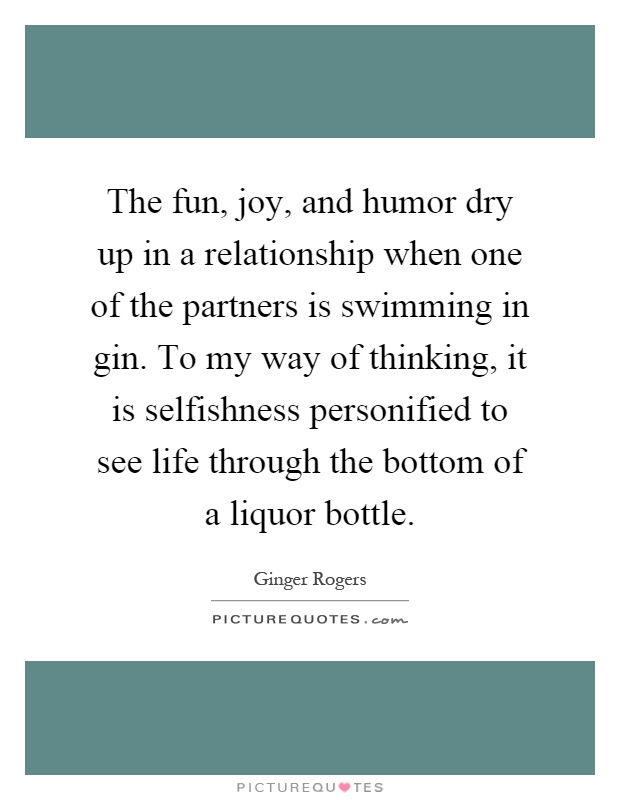 The fun, joy, and humor dry up in a relationship when one of the partners is swimming in gin. To my way of thinking, it is selfishness personified to see life through the bottom of a liquor bottle Picture Quote #1