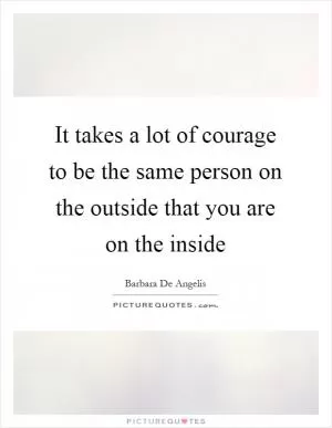 It takes a lot of courage to be the same person on the outside that you are on the inside Picture Quote #1