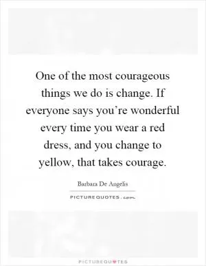 One of the most courageous things we do is change. If everyone says you’re wonderful every time you wear a red dress, and you change to yellow, that takes courage Picture Quote #1