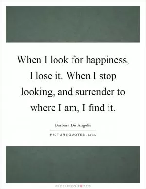 When I look for happiness, I lose it. When I stop looking, and surrender to where I am, I find it Picture Quote #1