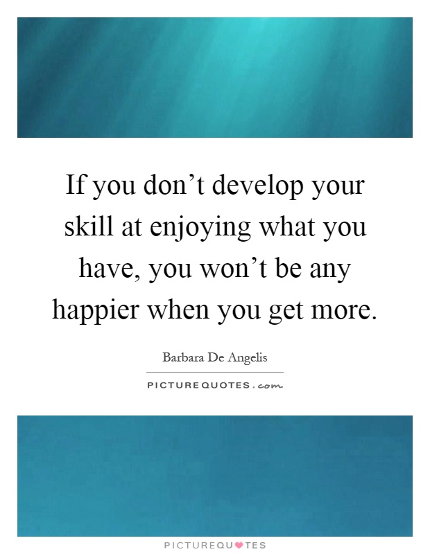 If you don't develop your skill at enjoying what you have, you won't be any happier when you get more Picture Quote #1