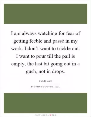 I am always watching for fear of getting feeble and passé in my work. I don’t want to trickle out. I want to pour till the pail is empty, the last bit going out in a gush, not in drops Picture Quote #1