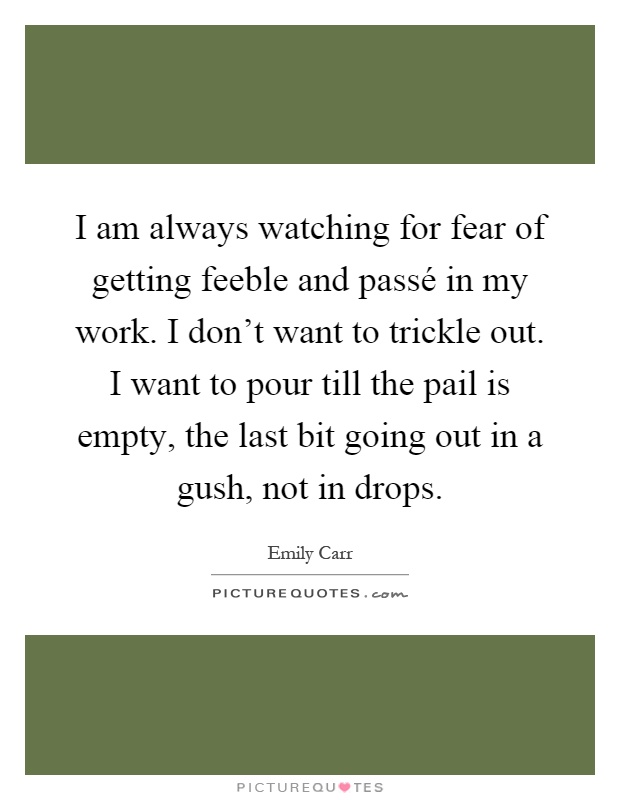 I am always watching for fear of getting feeble and passé in my work. I don't want to trickle out. I want to pour till the pail is empty, the last bit going out in a gush, not in drops Picture Quote #1