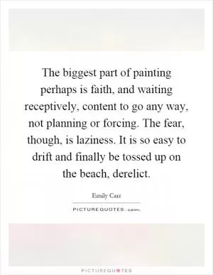 The biggest part of painting perhaps is faith, and waiting receptively, content to go any way, not planning or forcing. The fear, though, is laziness. It is so easy to drift and finally be tossed up on the beach, derelict Picture Quote #1