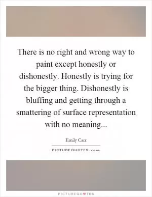 There is no right and wrong way to paint except honestly or dishonestly. Honestly is trying for the bigger thing. Dishonestly is bluffing and getting through a smattering of surface representation with no meaning Picture Quote #1