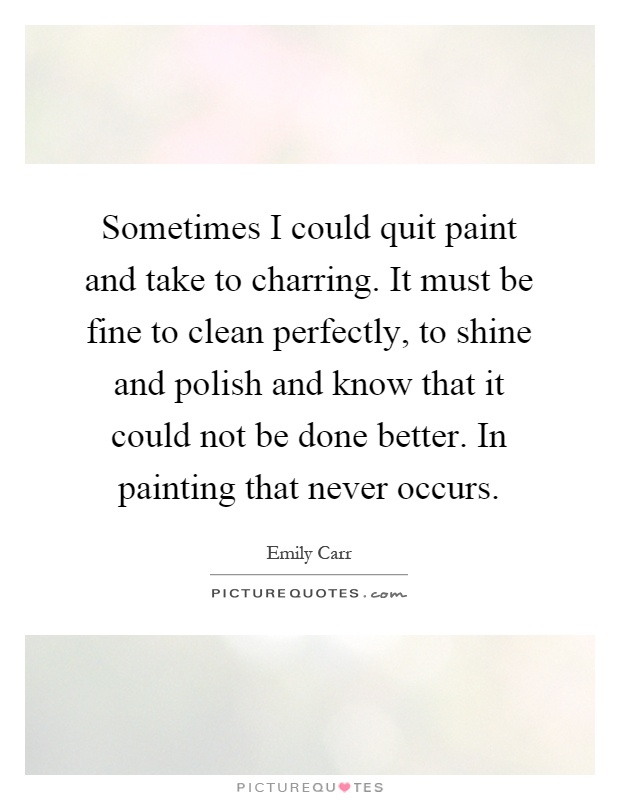 Sometimes I could quit paint and take to charring. It must be fine to clean perfectly, to shine and polish and know that it could not be done better. In painting that never occurs Picture Quote #1