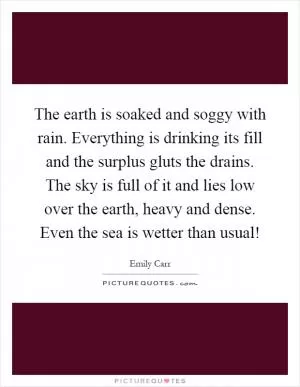 The earth is soaked and soggy with rain. Everything is drinking its fill and the surplus gluts the drains. The sky is full of it and lies low over the earth, heavy and dense. Even the sea is wetter than usual! Picture Quote #1