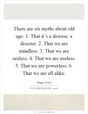 There are six myths about old age: 1. That it’s a disease, a disaster. 2. That we are mindless. 3. That we are sexless. 4. That we are useless. 5. That we are powerless. 6. That we are all alike Picture Quote #1