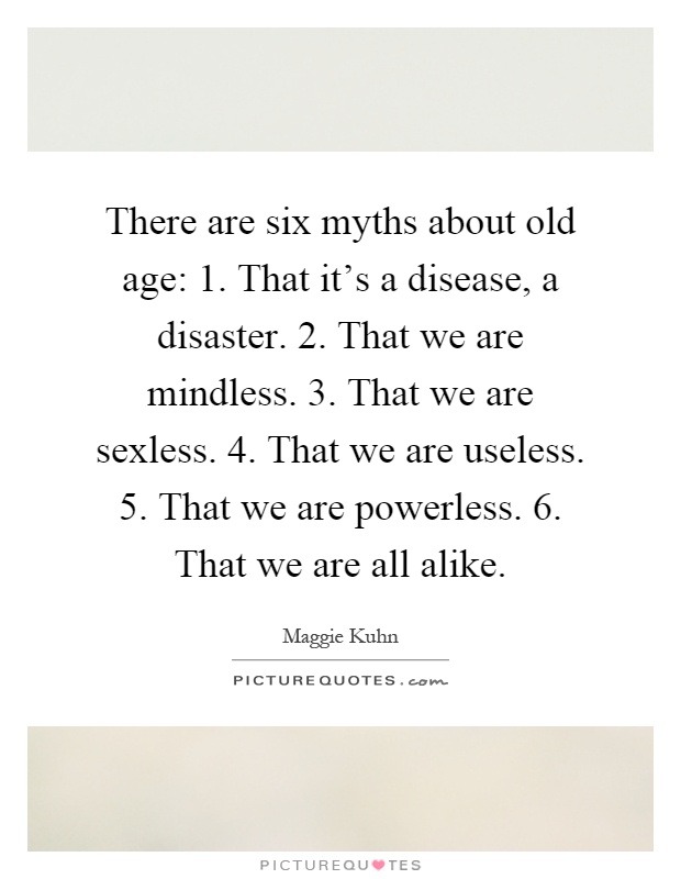 There are six myths about old age: 1. That it's a disease, a disaster. 2. That we are mindless. 3. That we are sexless. 4. That we are useless. 5. That we are powerless. 6. That we are all alike Picture Quote #1