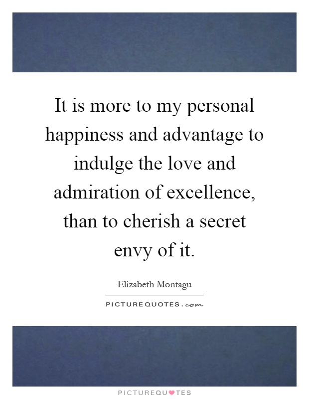 It is more to my personal happiness and advantage to indulge the love and admiration of excellence, than to cherish a secret envy of it Picture Quote #1