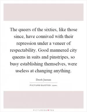 The queers of the sixties, like those since, have connived with their repression under a veneer of respectability. Good mannered city queens in suits and pinstripes, so busy establishing themselves, were useless at changing anything Picture Quote #1