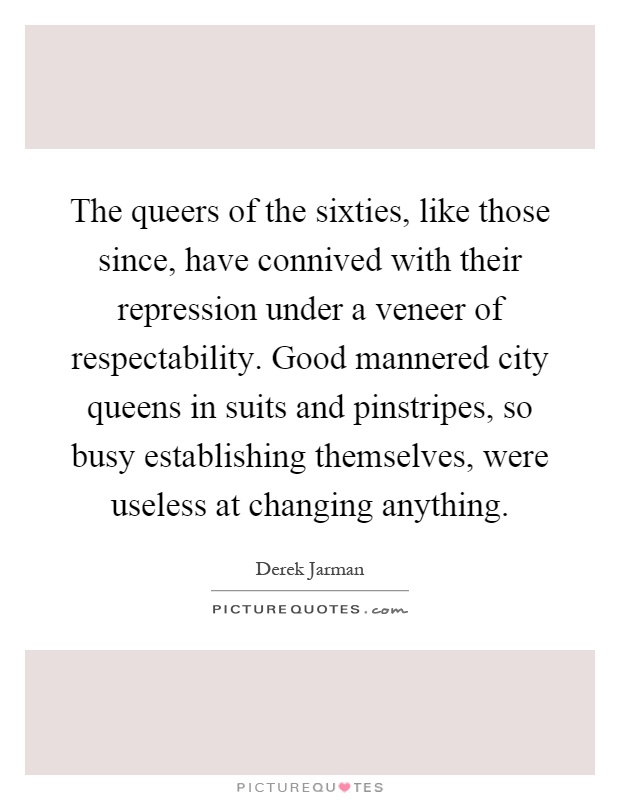 The queers of the sixties, like those since, have connived with their repression under a veneer of respectability. Good mannered city queens in suits and pinstripes, so busy establishing themselves, were useless at changing anything Picture Quote #1