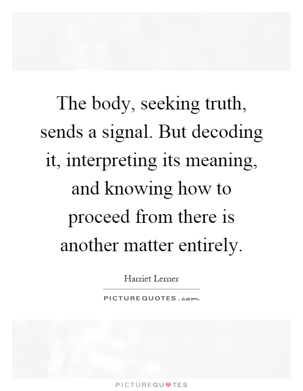 The body, seeking truth, sends a signal. But decoding it, interpreting its meaning, and knowing how to proceed from there is another matter entirely Picture Quote #1