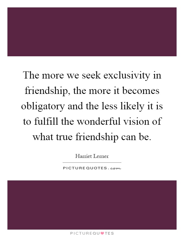 The more we seek exclusivity in friendship, the more it becomes obligatory and the less likely it is to fulfill the wonderful vision of what true friendship can be Picture Quote #1