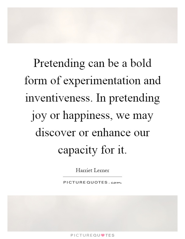 Pretending can be a bold form of experimentation and inventiveness. In pretending joy or happiness, we may discover or enhance our capacity for it Picture Quote #1