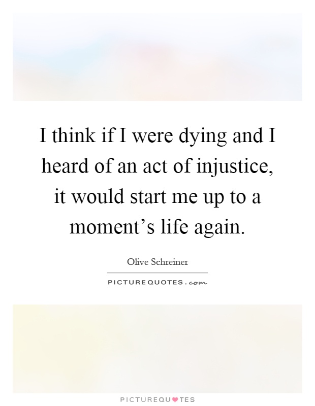 I think if I were dying and I heard of an act of injustice, it would start me up to a moment's life again Picture Quote #1