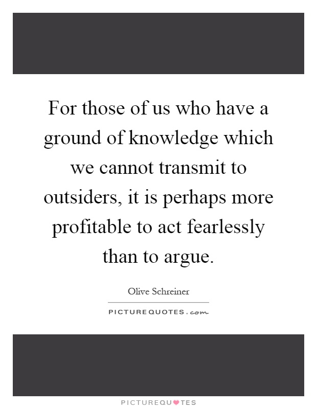 For those of us who have a ground of knowledge which we cannot transmit to outsiders, it is perhaps more profitable to act fearlessly than to argue Picture Quote #1