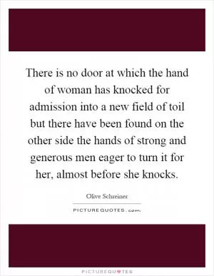 There is no door at which the hand of woman has knocked for admission into a new field of toil but there have been found on the other side the hands of strong and generous men eager to turn it for her, almost before she knocks Picture Quote #1