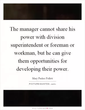 The manager cannot share his power with division superintendent or foreman or workman, but he can give them opportunities for developing their power Picture Quote #1