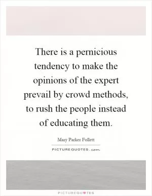 There is a pernicious tendency to make the opinions of the expert prevail by crowd methods, to rush the people instead of educating them Picture Quote #1