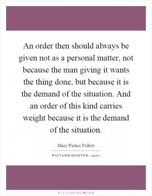 An order then should always be given not as a personal matter, not because the man giving it wants the thing done, but because it is the demand of the situation. And an order of this kind carries weight because it is the demand of the situation Picture Quote #1