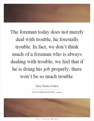 The foreman today does not merely deal with trouble, he forestalls trouble. In fact, we don’t think much of a foreman who is always dealing with trouble; we feel that if he is doing his job properly, there won’t be so much trouble Picture Quote #1