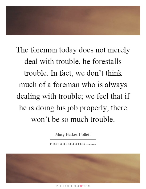 The foreman today does not merely deal with trouble, he forestalls trouble. In fact, we don't think much of a foreman who is always dealing with trouble; we feel that if he is doing his job properly, there won't be so much trouble Picture Quote #1