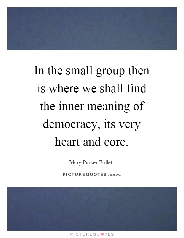 In the small group then is where we shall find the inner meaning of democracy, its very heart and core Picture Quote #1