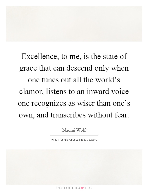 Excellence, to me, is the state of grace that can descend only when one tunes out all the world's clamor, listens to an inward voice one recognizes as wiser than one's own, and transcribes without fear Picture Quote #1