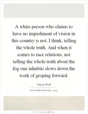 A white person who claims to have no impediment of vision in this country is not, I think, telling the whole truth. And when it comes to race relations, not telling the whole truth about the fog one inhabits slows down the work of groping forward Picture Quote #1