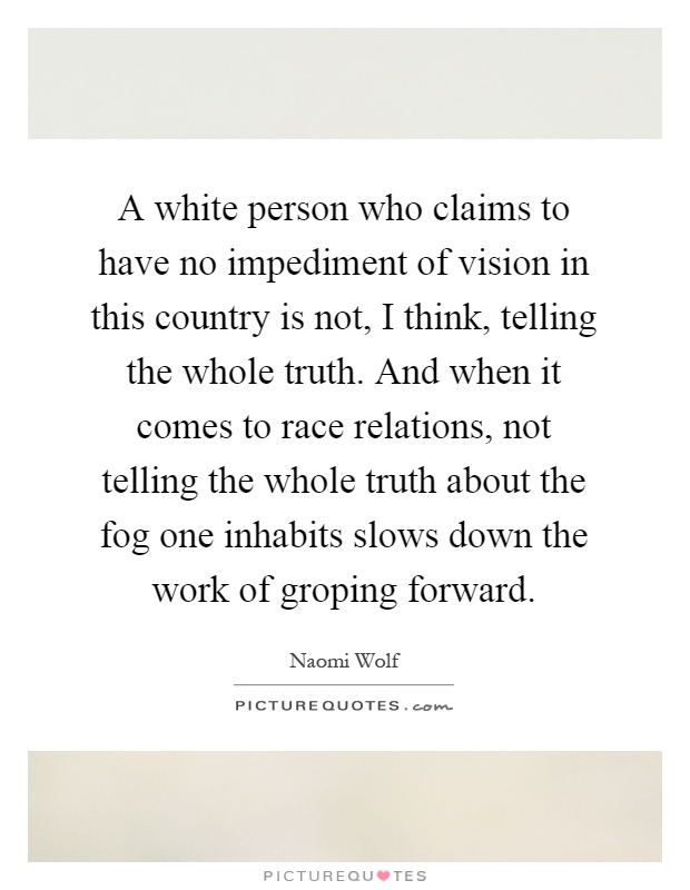 A white person who claims to have no impediment of vision in this country is not, I think, telling the whole truth. And when it comes to race relations, not telling the whole truth about the fog one inhabits slows down the work of groping forward Picture Quote #1