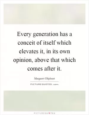 Every generation has a conceit of itself which elevates it, in its own opinion, above that which comes after it Picture Quote #1