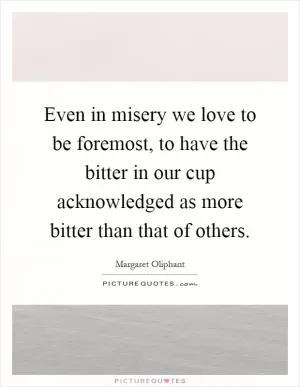 Even in misery we love to be foremost, to have the bitter in our cup acknowledged as more bitter than that of others Picture Quote #1