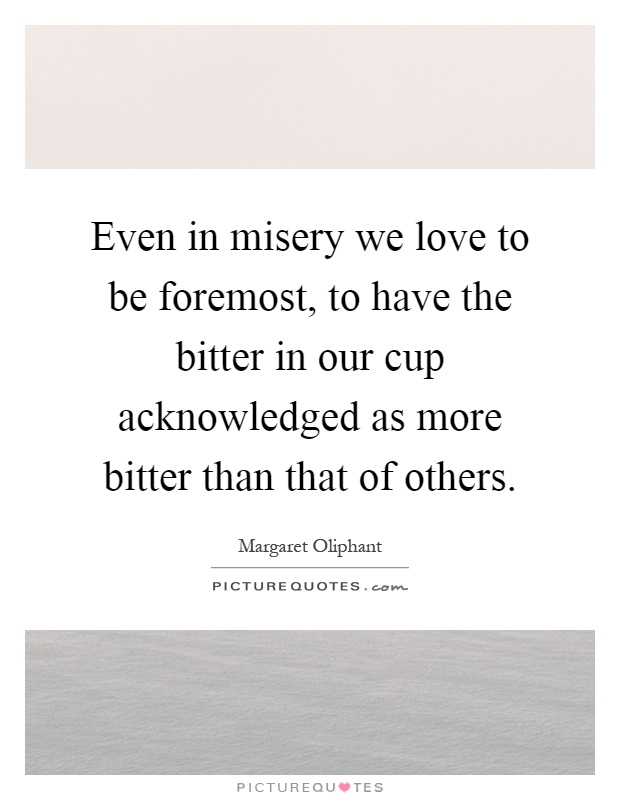 Even in misery we love to be foremost, to have the bitter in our cup acknowledged as more bitter than that of others Picture Quote #1