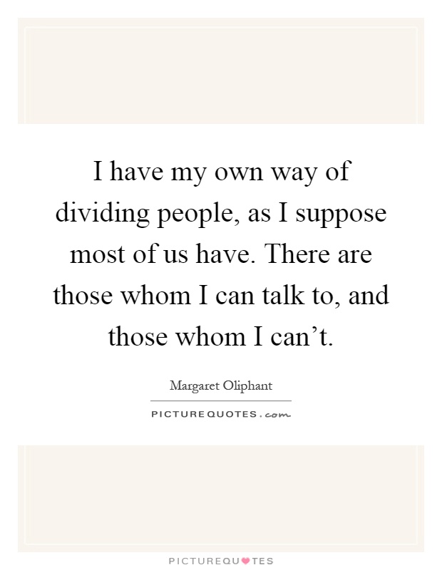 I have my own way of dividing people, as I suppose most of us have. There are those whom I can talk to, and those whom I can't Picture Quote #1