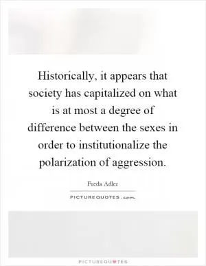 Historically, it appears that society has capitalized on what is at most a degree of difference between the sexes in order to institutionalize the polarization of aggression Picture Quote #1