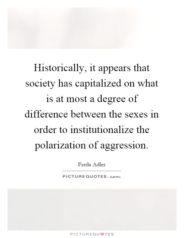 Historically, it appears that society has capitalized on what is at most a degree of difference between the sexes in order to institutionalize the polarization of aggression Picture Quote #1