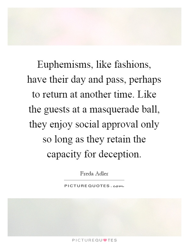 Euphemisms, like fashions, have their day and pass, perhaps to return at another time. Like the guests at a masquerade ball, they enjoy social approval only so long as they retain the capacity for deception Picture Quote #1