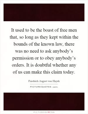 It used to be the boast of free men that, so long as they kept within the bounds of the known law, there was no need to ask anybody’s permission or to obey anybody’s orders. It is doubtful whether any of us can make this claim today Picture Quote #1