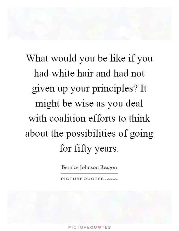 What would you be like if you had white hair and had not given up your principles? It might be wise as you deal with coalition efforts to think about the possibilities of going for fifty years Picture Quote #1