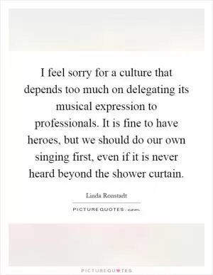 I feel sorry for a culture that depends too much on delegating its musical expression to professionals. It is fine to have heroes, but we should do our own singing first, even if it is never heard beyond the shower curtain Picture Quote #1
