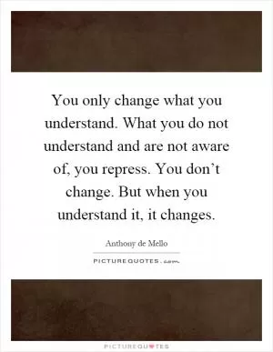 You only change what you understand. What you do not understand and are not aware of, you repress. You don’t change. But when you understand it, it changes Picture Quote #1