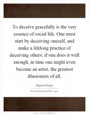 To deceive gracefully is the very essence of social life. One must start by deceiving oneself, and make a lifelong practice of deceiving others; if one does it well enough, in time one might even become an artist, the greatest illusionists of all Picture Quote #1